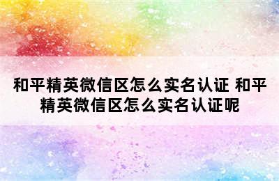 和平精英微信区怎么实名认证 和平精英微信区怎么实名认证呢